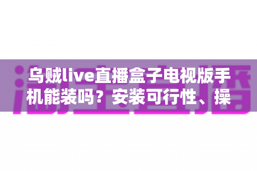 乌贼live直播盒子电视版手机能装吗？安装可行性、操作步骤与避坑指南全解析