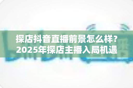 探店抖音直播前景怎么样?2025年探店主播入局机遇、变现模式与发展趋势深度解析 探店抖音直播前景怎么样?2025年探店主播入局机遇、变现模式与发展趋势深度解析