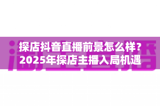 探店抖音直播前景怎么样?2025年探店主播入局机遇、变现模式与发展趋势深度解析 探店抖音直播前景怎么样?2025年探店主播入局机遇、变现模式与发展趋势深度解析