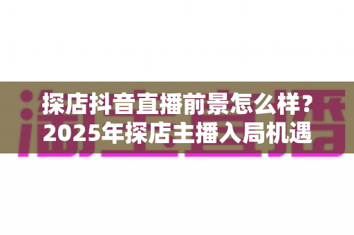探店抖音直播前景怎么样？2025年探店主播入局机遇、变现模式与发展趋势深度解析
