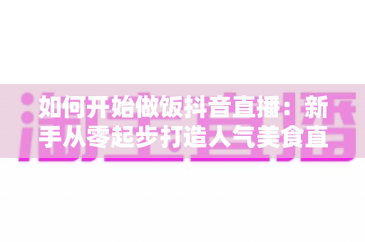 如何开始做饭抖音直播:新手从零起步打造人气美食直播间的全攻略 如何开始做饭抖音直播:新手从零起步打造人气美食直播间的全攻略