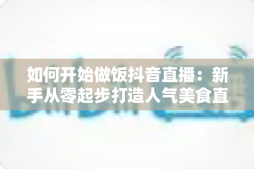 如何开始做饭抖音直播:新手从零起步打造人气美食直播间的全攻略 如何开始做饭抖音直播:新手从零起步打造人气美食直播间的全攻略