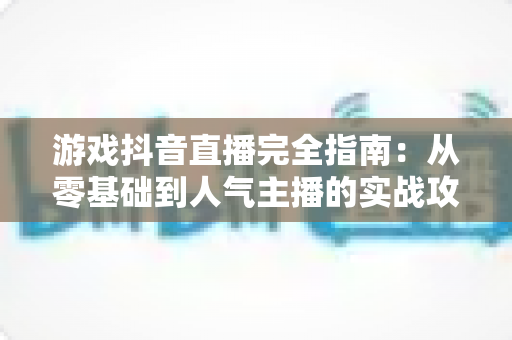 游戏抖音直播完全指南:从零基础到人气主播的实战攻略 游戏抖音直播完全指南:从零基础到人气主播的实战攻略