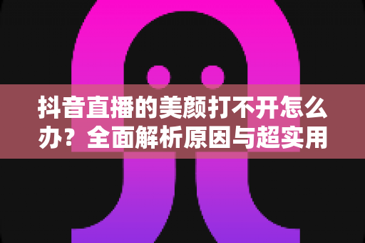 抖音直播的美颜打不开怎么办?全面解析原因与超实用解决方法 抖音直播的美颜打不开怎么办?全面解析原因与超实用解决方法
