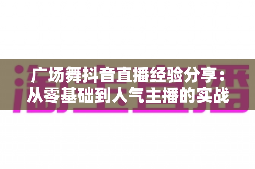 广场舞抖音直播经验分享:从零基础到人气主播的实战指南 广场舞抖音直播经验分享:从零基础到人气主播的实战指南
