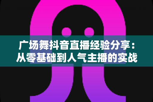 广场舞抖音直播经验分享:从零基础到人气主播的实战指南 广场舞抖音直播经验分享:从零基础到人气主播的实战指南