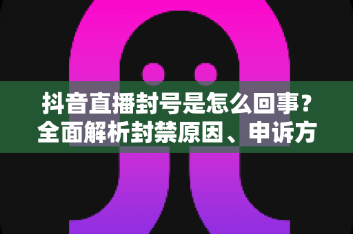 抖音直播封号是怎么回事?全面解析封禁原因、申诉方法与避坑指南 抖音直播封号是怎么回事?全面解析封禁原因、申诉方法与避坑指南