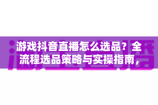 游戏抖音直播怎么选品？全流程选品策略与实操指南，帮你把直播间流量变成真金白银