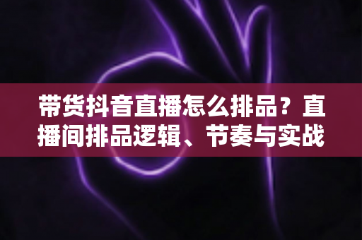带货抖音直播怎么排品?直播间排品逻辑、节奏与实战策略完全指南 带货抖音直播怎么排品?直播间排品逻辑、节奏与实战策略完全指南
