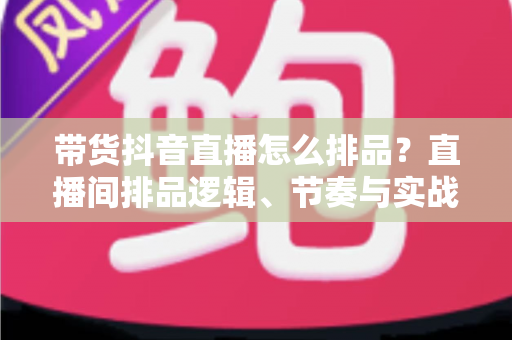 带货抖音直播怎么排品?直播间排品逻辑、节奏与实战策略完全指南 带货抖音直播怎么排品?直播间排品逻辑、节奏与实战策略完全指南