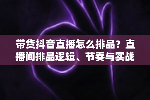 带货抖音直播怎么排品?直播间排品逻辑、节奏与实战策略完全指南 带货抖音直播怎么排品?直播间排品逻辑、节奏与实战策略完全指南