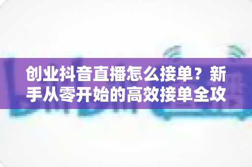 创业抖音直播怎么接单?新手从零开始的高效接单全攻略 创业抖音直播怎么接单?新手从零开始的高效接单全攻略