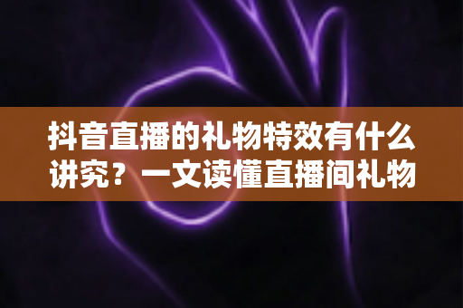 抖音直播的礼物特效有什么讲究？一文读懂直播间礼物特效的门道与玩法