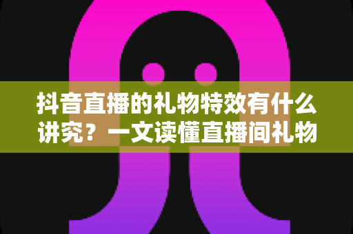 抖音直播的礼物特效有什么讲究？一文读懂直播间礼物特效的门道与玩法