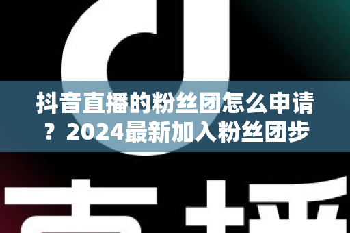 抖音直播的粉丝团怎么申请?2024最新加入粉丝团步骤与权益全解析 抖音直播的粉丝团怎么申请?2024最新加入粉丝团步骤与权益全解析