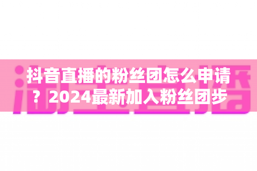 抖音直播的粉丝团怎么申请?2024最新加入粉丝团步骤与权益全解析 抖音直播的粉丝团怎么申请?2024最新加入粉丝团步骤与权益全解析