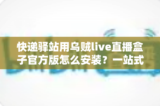 快递驿站用乌贼live直播盒子官方版怎么安装？一站式下载安装与开播全攻略