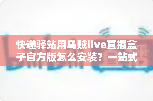 快递驿站用乌贼live直播盒子官方版怎么安装？一站式下载安装与开播全攻略