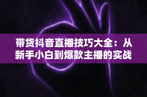 带货抖音直播技巧大全:从新手小白到爆款主播的实战进阶指南 带货抖音直播技巧大全:从新手小白到爆款主播的实战进阶指南