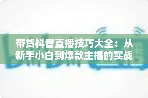 带货抖音直播技巧大全:从新手小白到爆款主播的实战进阶指南 带货抖音直播技巧大全:从新手小白到爆款主播的实战进阶指南
