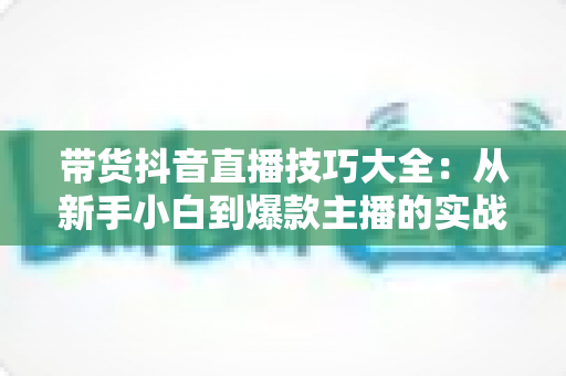 带货抖音直播技巧大全:从新手小白到爆款主播的实战进阶指南 带货抖音直播技巧大全:从新手小白到爆款主播的实战进阶指南