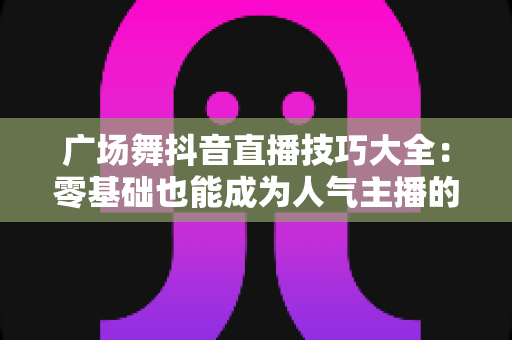 广场舞抖音直播技巧大全:零基础也能成为人气主播的实战宝典 广场舞抖音直播技巧大全:零基础也能成为人气主播的实战宝典