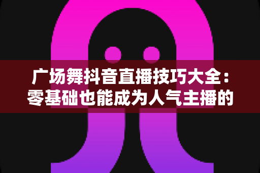 广场舞抖音直播技巧大全:零基础也能成为人气主播的实战宝典 广场舞抖音直播技巧大全:零基础也能成为人气主播的实战宝典