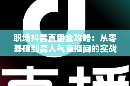 职场抖音直播全攻略:从零基础到高人气直播间的实战进阶指南 职场抖音直播全攻略:从零基础到高人气直播间的实战进阶指南