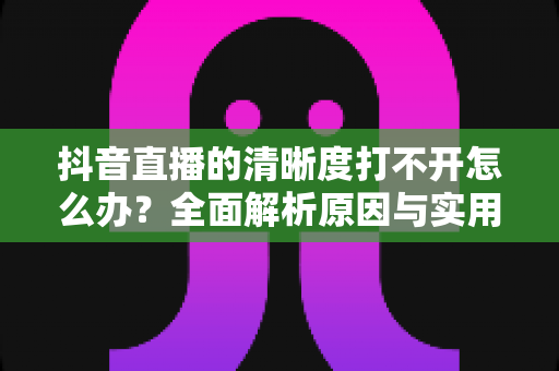 抖音直播的清晰度打不开怎么办?全面解析原因与实用解决技巧,帮你快速恢复高清观看体验 抖音直播的清晰度打不开怎么办?全面解析原因与实用解决技巧,帮你快速恢复高清观看体验