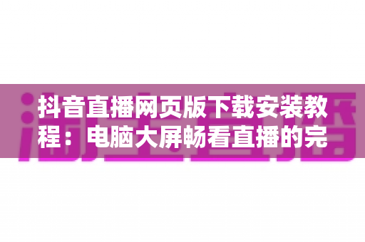 抖音直播网页版下载安装教程:电脑大屏畅看直播的完整指南 抖音直播网页版下载安装教程:电脑大屏畅看直播的完整指南