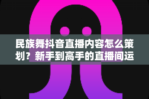 民族舞抖音直播内容怎么策划？新手到高手的直播间运营全攻略