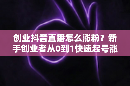 创业抖音直播怎么涨粉?新手创业者从0到1快速起号涨粉实战指南 创业抖音直播怎么涨粉?新手创业者从0到1快速起号涨粉实战指南
