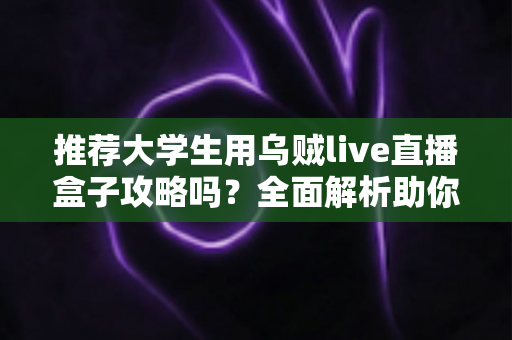 推荐大学生用乌贼live直播盒子攻略吗？全面解析助你理性选择直播工具
