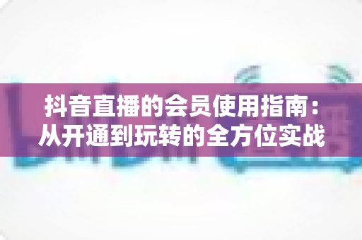 抖音直播的会员使用指南:从开通到玩转的全方位实战攻略 抖音直播的会员使用指南:从开通到玩转的全方位实战攻略