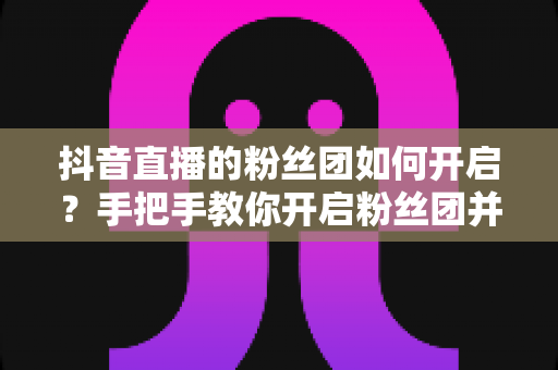 抖音直播的粉丝团如何开启?手把手教你开启粉丝团并提升直播人气 抖音直播的粉丝团如何开启?手把手教你开启粉丝团并提升直播人气