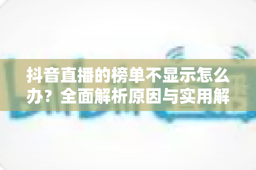 抖音直播的榜单不显示怎么办?全面解析原因与实用解决技巧大全 抖音直播的榜单不显示怎么办?全面解析原因与实用解决技巧大全