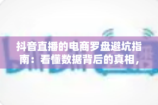 抖音直播的电商罗盘避坑指南:看懂数据背后的真相,告别无效直播 抖音直播的电商罗盘避坑指南:看懂数据背后的真相,告别无效直播