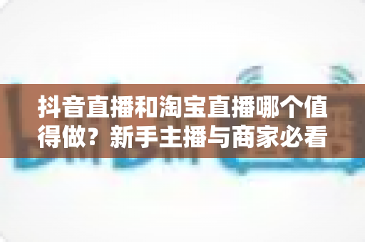 抖音直播和淘宝直播哪个值得做?新手主播与商家必看的平台选择全攻略 抖音直播和淘宝直播哪个值得做?新手主播与商家必看的平台选择全攻略