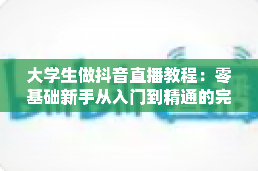 大学生做抖音直播教程:零基础新手从入门到精通的完整实战指南 大学生做抖音直播教程:零基础新手从入门到精通的完整实战指南