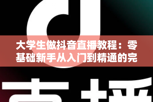 大学生做抖音直播教程:零基础新手从入门到精通的完整实战指南 大学生做抖音直播教程:零基础新手从入门到精通的完整实战指南