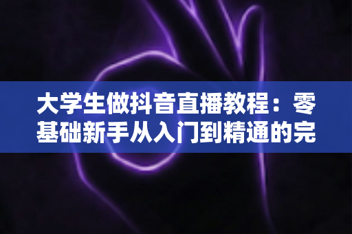 大学生做抖音直播教程:零基础新手从入门到精通的完整实战指南 大学生做抖音直播教程:零基础新手从入门到精通的完整实战指南