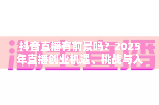 抖音直播有前景吗?2025年直播创业机遇、挑战与入局指南全解析 抖音直播有前景吗?2025年直播创业机遇、挑战与入局指南全解析