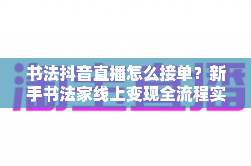 书法抖音直播怎么接单？新手书法家线上变现全流程实战指南