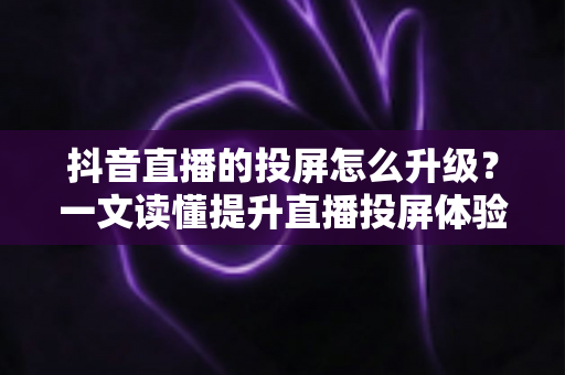 抖音直播的投屏怎么升级？一文读懂提升直播投屏体验的完整攻略