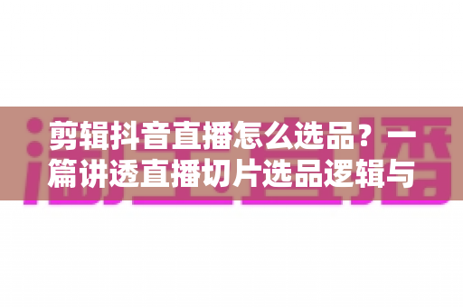 剪辑抖音直播怎么选品?一篇讲透直播切片选品逻辑与变现技巧的实战指南 剪辑抖音直播怎么选品?一篇讲透直播切片选品逻辑与变现技巧的实战指南