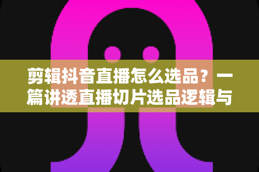 剪辑抖音直播怎么选品?一篇讲透直播切片选品逻辑与变现技巧的实战指南 剪辑抖音直播怎么选品?一篇讲透直播切片选品逻辑与变现技巧的实战指南