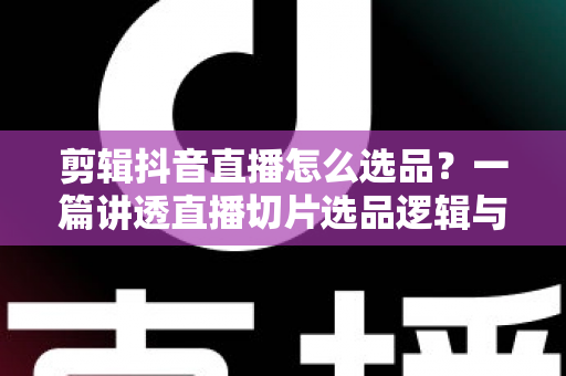 剪辑抖音直播怎么选品?一篇讲透直播切片选品逻辑与变现技巧的实战指南 剪辑抖音直播怎么选品?一篇讲透直播切片选品逻辑与变现技巧的实战指南