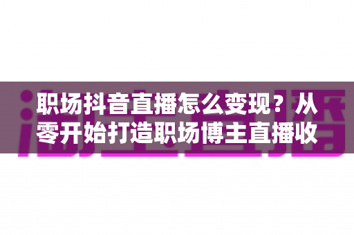职场抖音直播怎么变现?从零开始打造职场博主直播收益的完整实战指南 职场抖音直播怎么变现?从零开始打造职场博主直播收益的完整实战指南