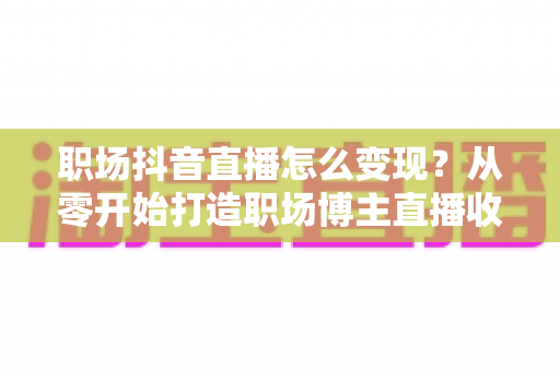 职场抖音直播怎么变现?从零开始打造职场博主直播收益的完整实战指南 职场抖音直播怎么变现?从零开始打造职场博主直播收益的完整实战指南