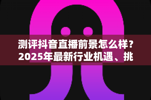 测评抖音直播前景怎么样?2025年最新行业机遇、挑战与入局指南深度解析 测评抖音直播前景怎么样?2025年最新行业机遇、挑战与入局指南深度解析